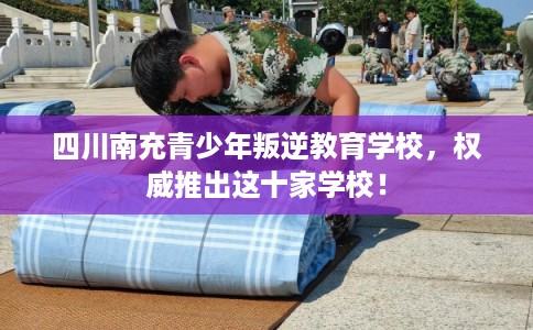 四川南充青少年叛逆教育学校，权威推出这十家学校！