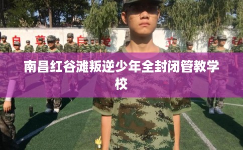 南昌红谷滩叛逆少年全封闭管教学校