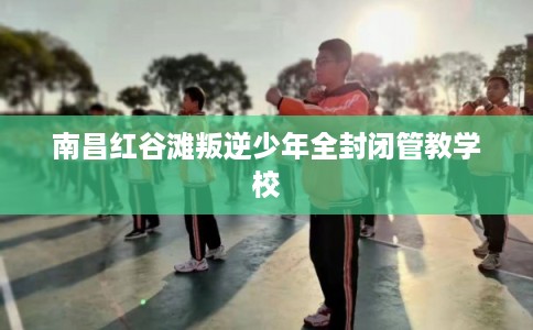 南昌红谷滩叛逆少年全封闭管教学校