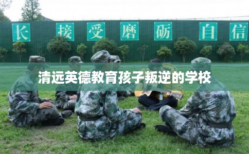 清远英德教育孩子叛逆的学校 清远英德教育孩子叛逆的学校