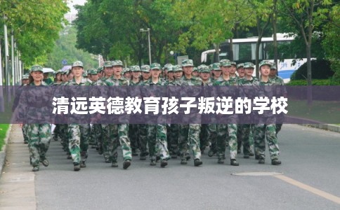 清远英德教育孩子叛逆的学校 清远英德教育孩子叛逆的学校