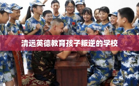 清远英德教育孩子叛逆的学校 清远英德教育孩子叛逆的学校