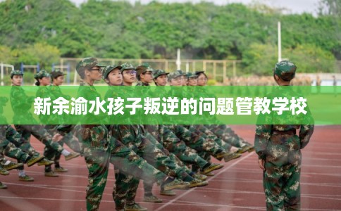 新余渝水孩子叛逆的问题管教学校