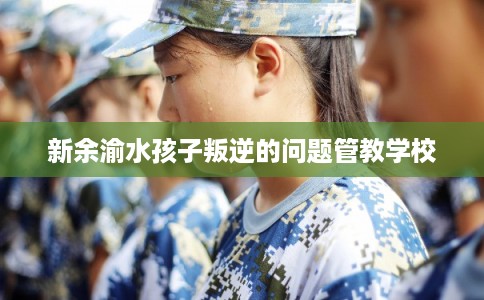 新余渝水孩子叛逆的问题管教学校