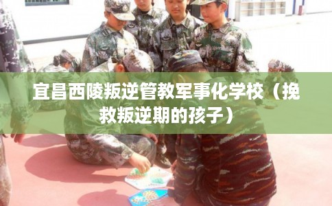 宜昌西陵叛逆管教军事化学校（挽救叛逆期的孩子）