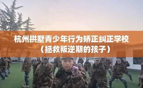 杭州拱墅青少年行为矫正纠正学校（拯救叛逆期的孩子）