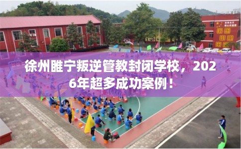 徐州睢宁叛逆管教封闭学校，2026年超多成功案例！