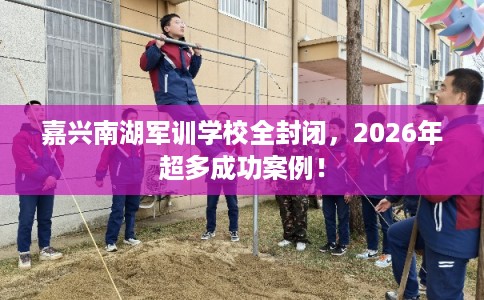 嘉兴南湖军训学校全封闭,2026年超多成功案例! 嘉兴南湖军训学校全封闭,2026年超多成功案例!