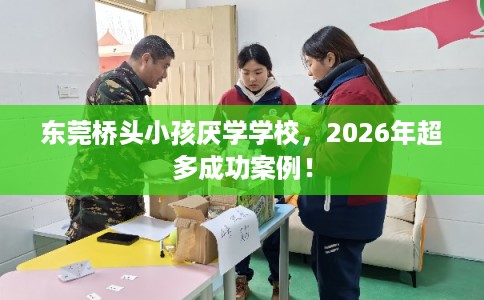 东莞桥头小孩厌学学校,2026年超多成功案例! 东莞桥头小孩厌学学校,2026年超多成功案例!