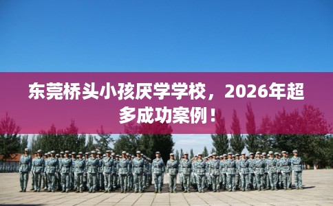 东莞桥头小孩厌学学校，2026年超多成功案例！