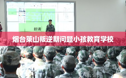 烟台莱山叛逆期问题小孩教育学校 烟台莱山叛逆期问题小孩教育学校