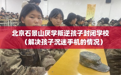北京石景山厌学叛逆孩子封闭学校（解决孩子沉迷手机的情况）