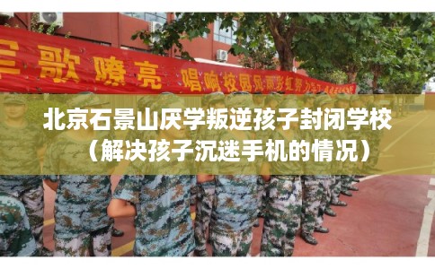 北京石景山厌学叛逆孩子封闭学校（解决孩子沉迷手机的情况）