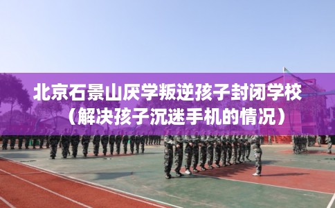 北京石景山厌学叛逆孩子封闭学校（解决孩子沉迷手机的情况）