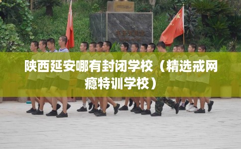 陕西延安哪有封闭学校(精选戒网瘾特训学校) 陕西延安哪有封闭学校(精选戒网瘾特训学校)