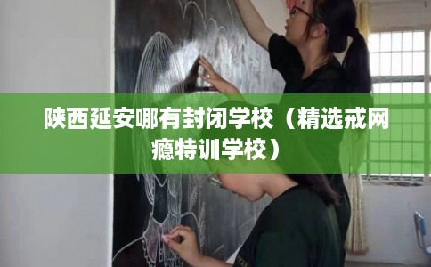 陕西延安哪有封闭学校（精选戒网瘾特训学校）