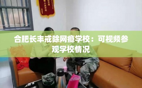 合肥长丰戒除网瘾学校：可视频参观学校情况