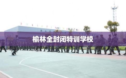榆林全封闭特训学校