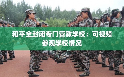 和平全封闭专门管教学校:可视频参观学校情况 和平全封闭专门管教学校:可视频参观学校情况