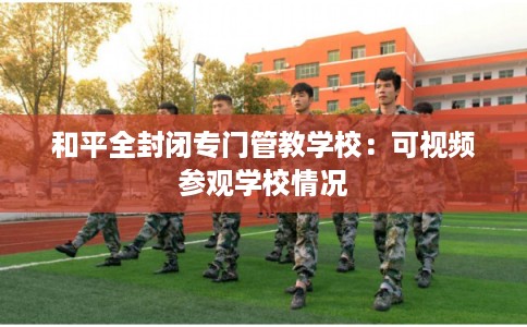 和平全封闭专门管教学校:可视频参观学校情况 和平全封闭专门管教学校:可视频参观学校情况