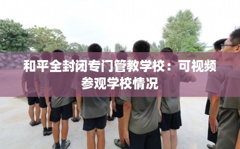 和平全封闭专门管教学校:可视频参观学校情况 和平全封闭专门管教学校:可视频参观学校情况