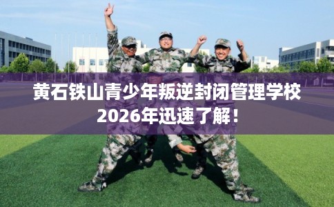 黄石铁山青少年叛逆封闭管理学校2026年迅速了解！