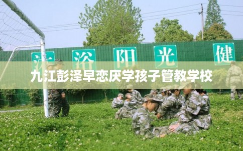 九江彭泽早恋厌学孩子管教学校