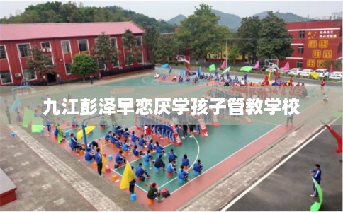 九江彭泽早恋厌学孩子管教学校