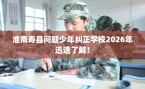 淮南寿县问题少年纠正学校2026年迅速了解！
