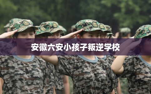 安徽六安小孩子叛逆学校 安徽六安小孩子叛逆学校
