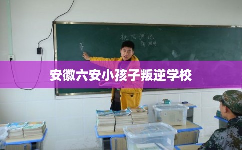 安徽六安小孩子叛逆学校 安徽六安小孩子叛逆学校
