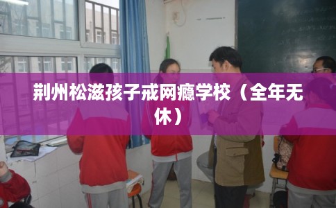 荆州松滋孩子戒网瘾学校（全年无休）