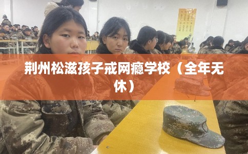 荆州松滋孩子戒网瘾学校（全年无休）