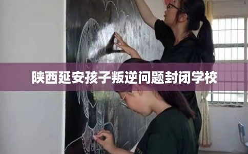陕西延安孩子叛逆问题封闭学校