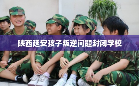 陕西延安孩子叛逆问题封闭学校