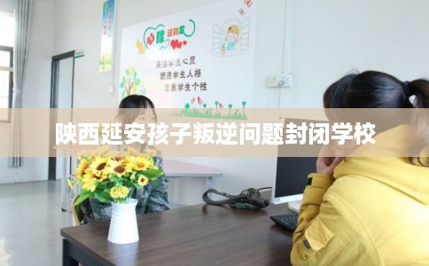 陕西延安孩子叛逆问题封闭学校