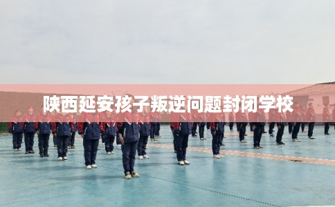 陕西延安孩子叛逆问题封闭学校