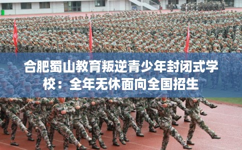 合肥蜀山教育叛逆青少年封闭式学校：全年无休面向全国招生