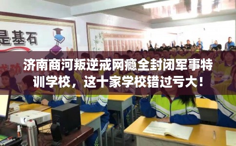 济南商河叛逆戒网瘾全封闭军事特训学校，这十家学校错过亏大！
