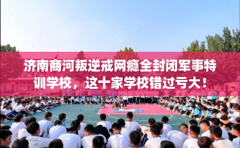 济南商河叛逆戒网瘾全封闭军事特训学校，这十家学校错过亏大！