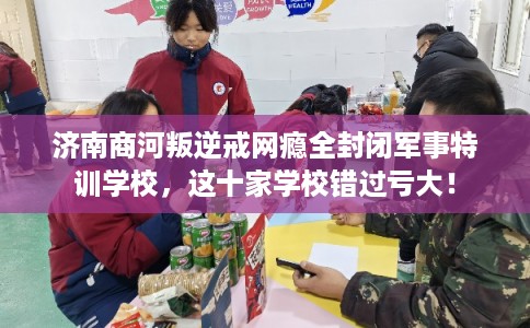 济南商河叛逆戒网瘾全封闭军事特训学校，这十家学校错过亏大！