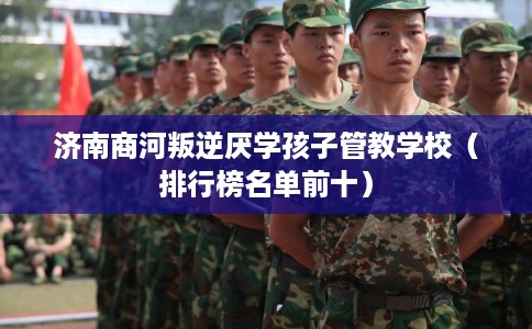 济南商河叛逆厌学孩子管教学校（排行榜名单前十）