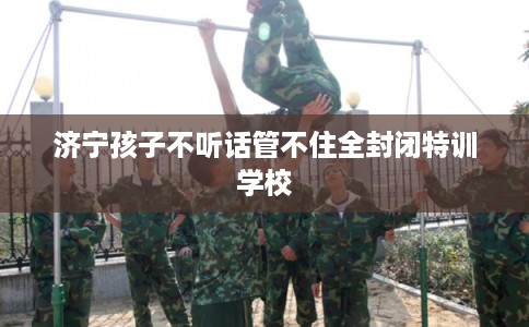 济宁孩子不听话管不住全封闭特训学校