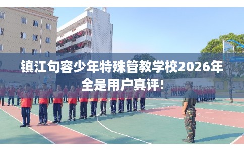 镇江句容少年特殊管教学校2026年全是用户真评!
