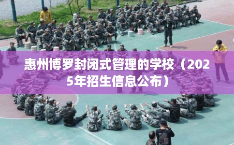 惠州博罗封闭式管理的学校（2025年招生信息公布）