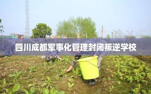 四川成都军事化管理封闭叛逆学校 四川成都军事化管理封闭叛逆学校