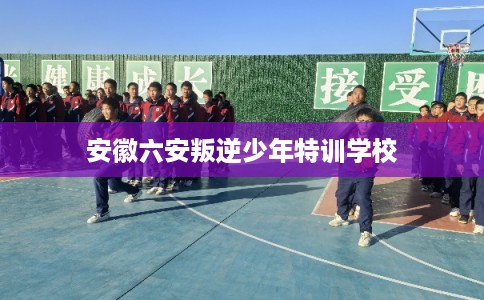 安徽六安叛逆少年特训学校 安徽六安叛逆少年特训学校