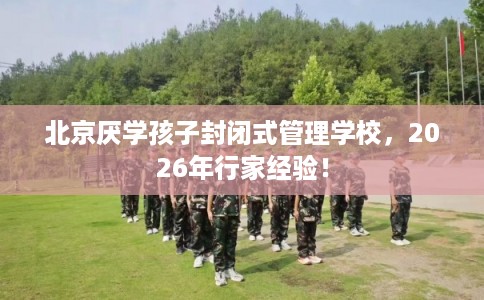 北京厌学孩子封闭式管理学校,2026年行家经验! 北京厌学孩子封闭式管理学校,2026年行家经验!