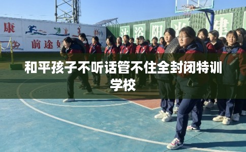 和平孩子不听话管不住全封闭特训学校