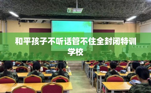 和平孩子不听话管不住全封闭特训学校